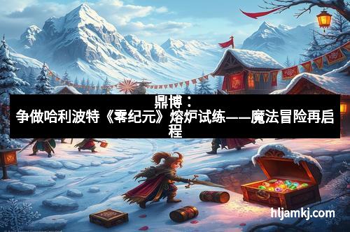 鼎博：争做哈利波特《零纪元》熔炉试练——魔法冒险再启程